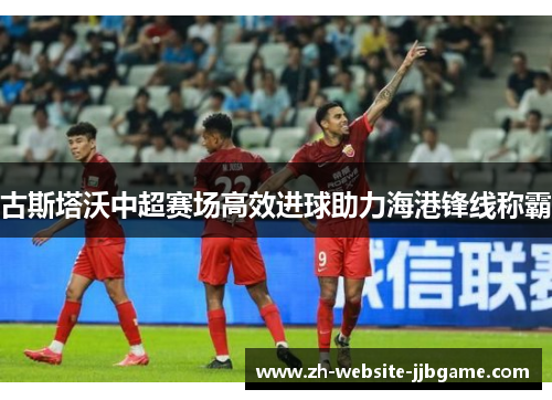 古斯塔沃中超赛场高效进球助力海港锋线称霸